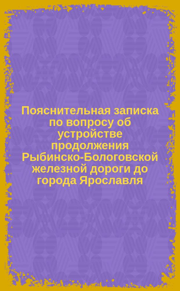 Пояснительная записка по вопросу об устройстве продолжения Рыбинско-Бологовской железной дороги до города Ярославля