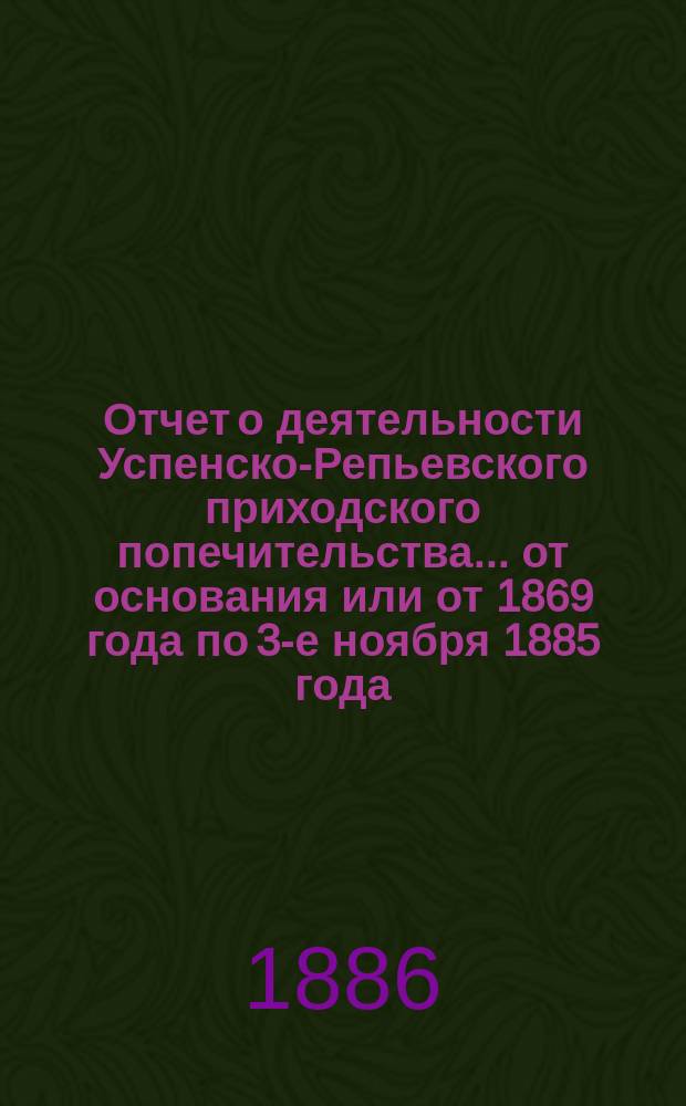 Отчет о деятельности Успенско-Репьевского приходского попечительства... ... от основания или от 1869 года по 3-е ноября 1885 года