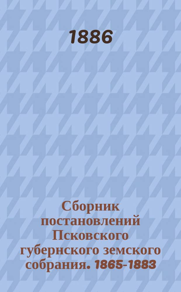 Сборник постановлений Псковского губернского земского собрания. 1865-1883 : Т. 1-4. Т. 1