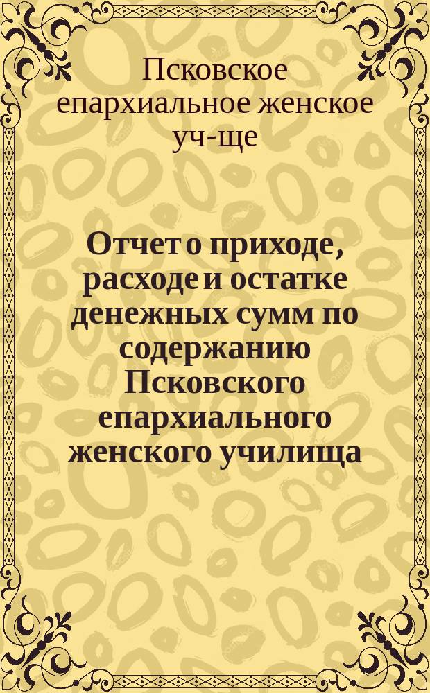 Отчет о приходе, расходе и остатке денежных сумм по содержанию Псковского епархиального женского училища...