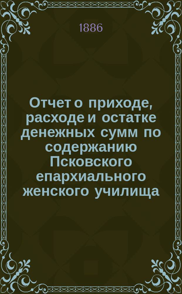Отчет о приходе, расходе и остатке денежных сумм по содержанию Псковского епархиального женского училища... ... за время от октября месяца 1884 года по 1 января 1886 года