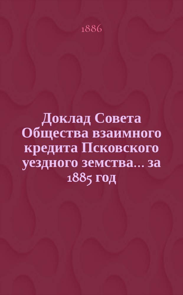 Доклад Совета Общества взаимного кредита Псковского уездного земства... ... за 1885 год