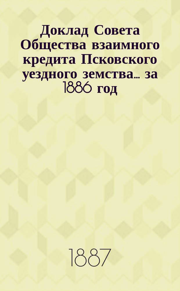 Доклад Совета Общества взаимного кредита Псковского уездного земства... ... за 1886 год