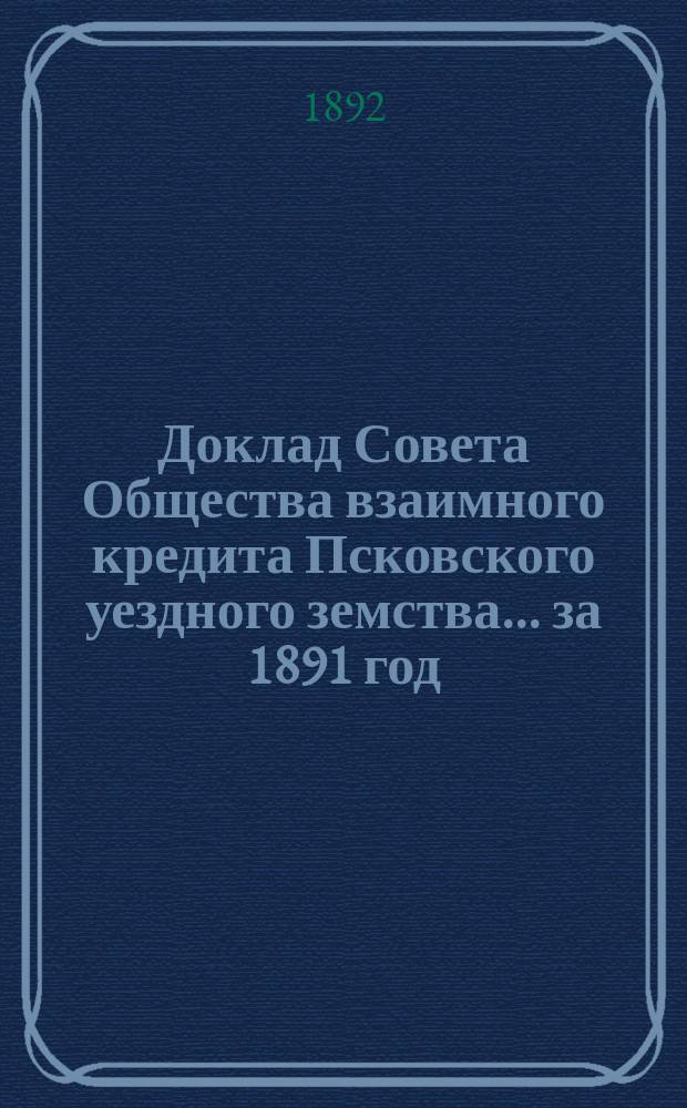 Доклад Совета Общества взаимного кредита Псковского уездного земства... ... за 1891 год