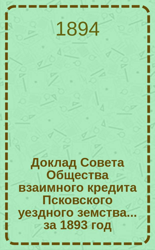 Доклад Совета Общества взаимного кредита Псковского уездного земства... ... за 1893 год