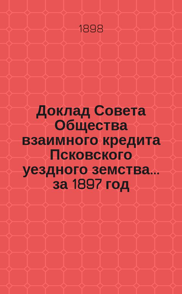 Доклад Совета Общества взаимного кредита Псковского уездного земства... ... за 1897 год