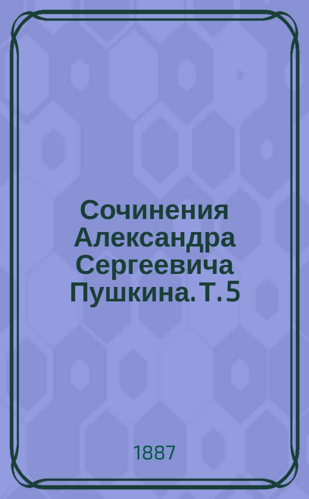 Сочинения Александра Сергеевича Пушкина. Т. 5 : Оды ; Элегии ; Сатиры ; Эпиграммы ; Стихотворения антологические, описательные, идиллии, песни и думы ; Альбомы, стихотворения и послания