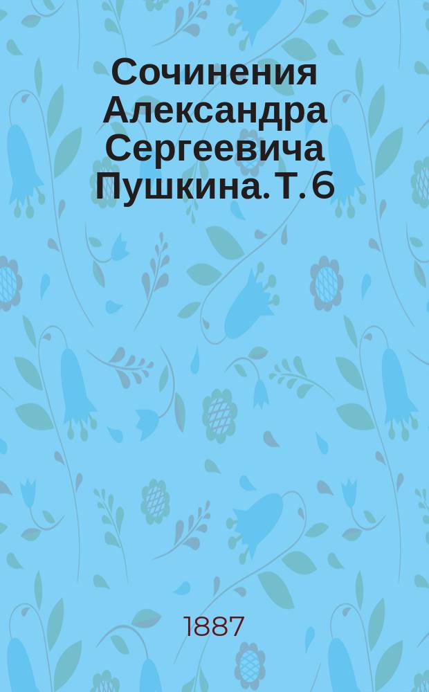 Сочинения Александра Сергеевича Пушкина. Т. 6 : [Разные стихотворения ; Песни западных славян ; Медный всадник ; Скупой рыцарь ; Каменный гость ; Пир во время чумы ; Русалка ; Сцена из Фауста ; История Пугачевского бунта]