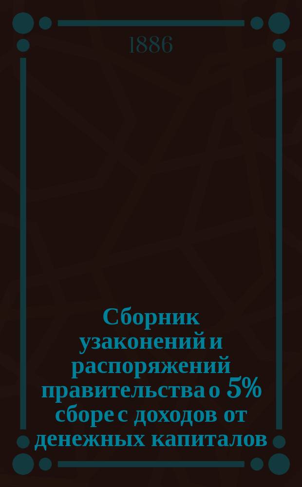 Сборник узаконений и распоряжений правительства о 5% сборе с доходов от денежных капиталов (закон 20-го мая 1885 г.) с разъяснениями по циркулярам М-ва ф-в подведомственным учреждениям : Изд. с разреш. Особ. канцелярии по кредит. части М-ва фин. бухгалтером 6 отд-ния Канцелярии Э.Ф. Дюбуа и столонач. той же Канцелярии С.П. Муравьевым