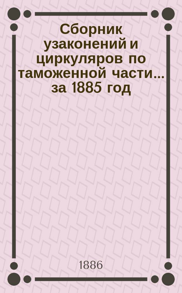 Сборник узаконений и циркуляров по таможенной части... за 1885 год