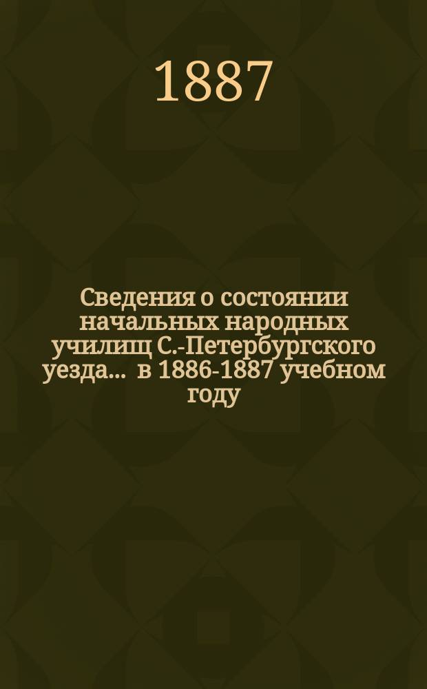 Сведения о состоянии начальных народных училищ С.-Петербургского уезда... ... в 1886-1887 учебном году : ... в 1886-1887 учебном году и о результатах испытаний, произведенных весной 1887 г.