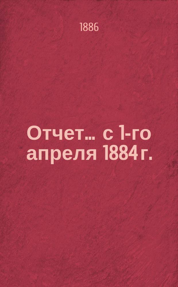 Отчет... ... с 1-го апреля 1884 г. : ... с 1-го апреля 1884 г. по 1-е апреля 1885 г. и баланс на 1-е апреля 1885 г.