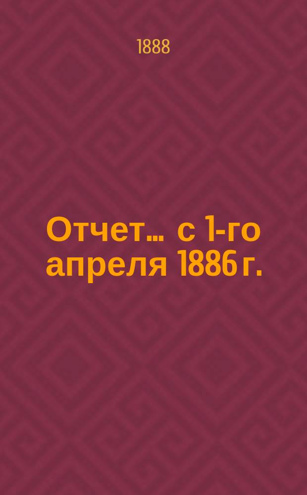 Отчет... ... с 1-го апреля 1886 г. : ... с 1-го апреля 1886 г. по 1-е апреля 1887 г. и баланс на 1-е апреля 1888 г.
