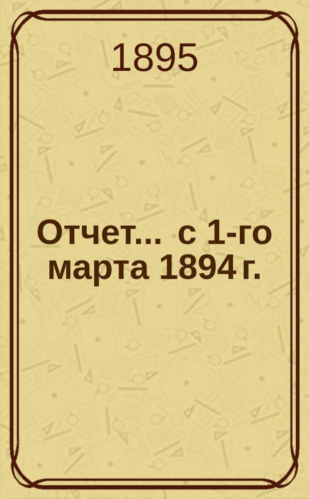Отчет... ... с 1-го марта 1894 г. : ... с 1-го марта 1894 г. по 1-е января 1895 г. и баланс на 1-е января 1895 года