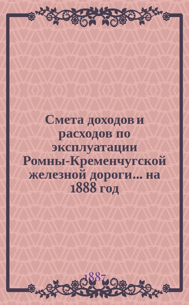 Смета доходов и расходов по эксплуатации Ромны-Кременчугской железной дороги... ... на 1888 год