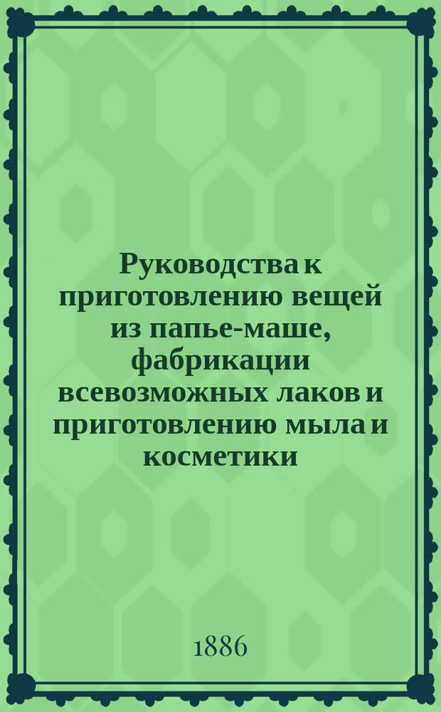 Руководства к приготовлению вещей из папье-маше, фабрикации всевозможных лаков и приготовлению мыла и косметики