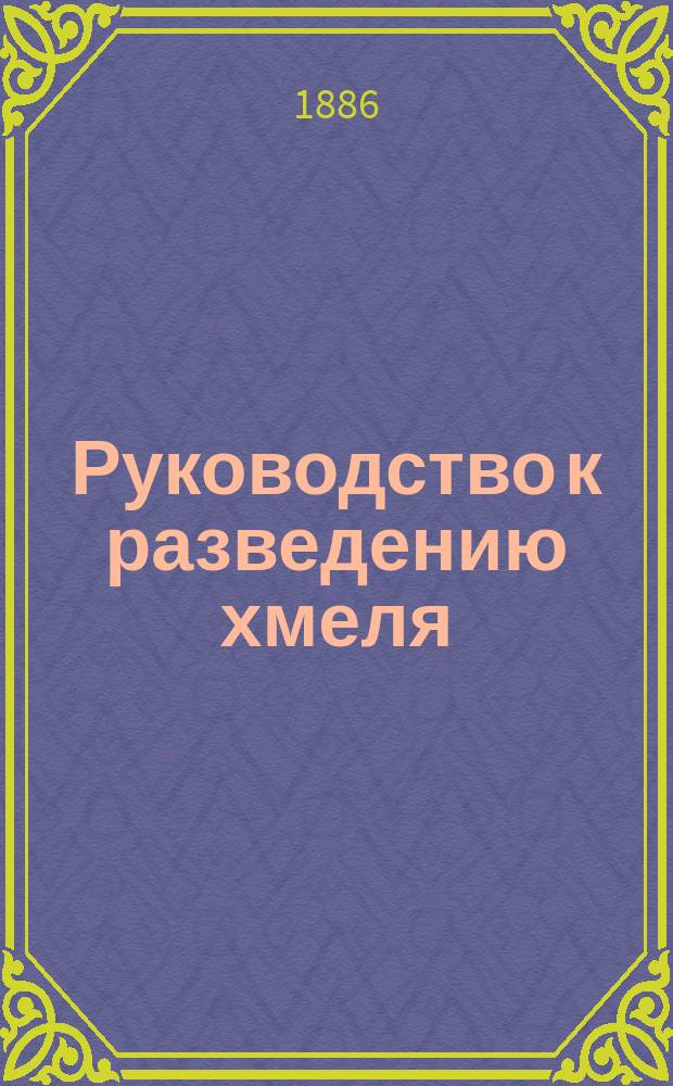 Руководство к разведению хмеля : Сост. по соч. Гешке А-м