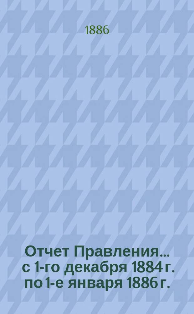 Отчет Правления... ... с 1-го декабря 1884 г. по 1-е января 1886 г.