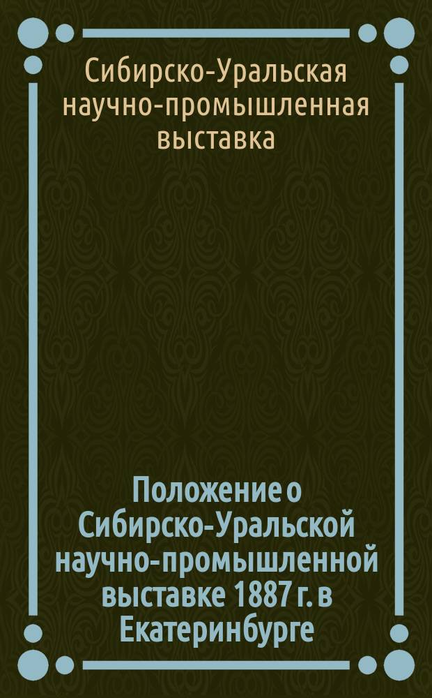Положение о Сибирско-Уральской научно-промышленной выставке 1887 г. в Екатеринбурге : Утв. 22 июля 1886 г