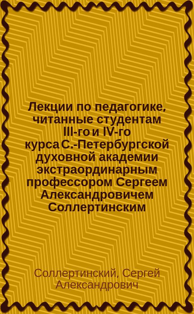 Лекции по педагогике, читанные студентам III-го и IV-го курса С.-Петербургской духовной академии экстраординарным профессором Сергеем Александровичем Соллертинским. 1887/8 г.
