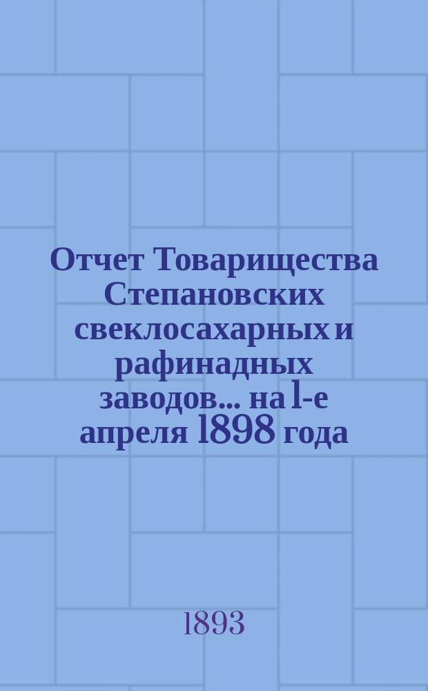 Отчет Товарищества Степановских свеклосахарных и рафинадных заводов... ... на 1-е апреля 1898 года : ... на 1-е апреля 1898 года и отчет за период 1897-98 года