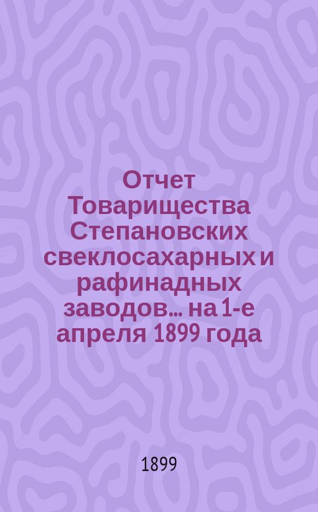 Отчет Товарищества Степановских свеклосахарных и рафинадных заводов... ... на 1-е апреля 1899 года : ... на 1-е апреля 1899 года и отчет за период 1898-99 года
