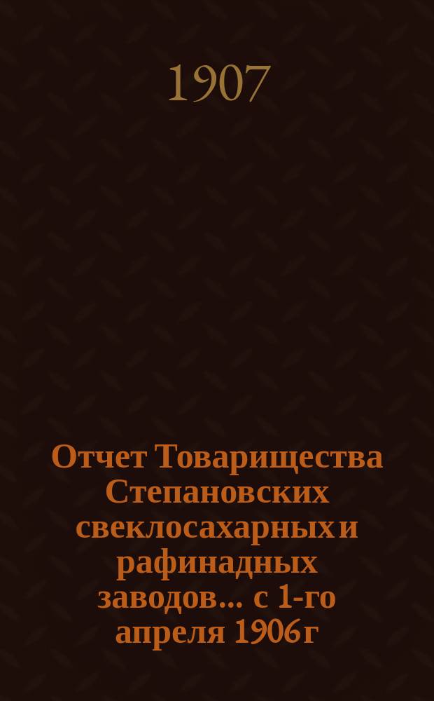 Отчет Товарищества Степановских свеклосахарных и рафинадных заводов... ... с 1-го апреля 1906 г. по 1-е апреля 1907 г.