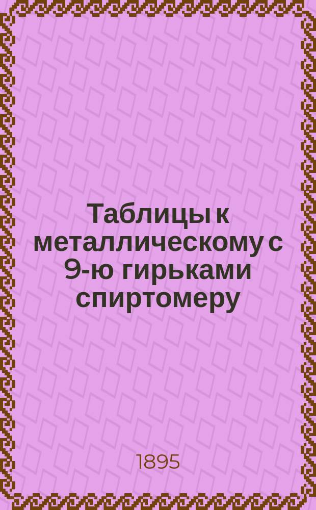 Таблицы к металлическому с 9-ю гирьками спиртомеру : С описанием спиртомера и наставлением к его употреблению