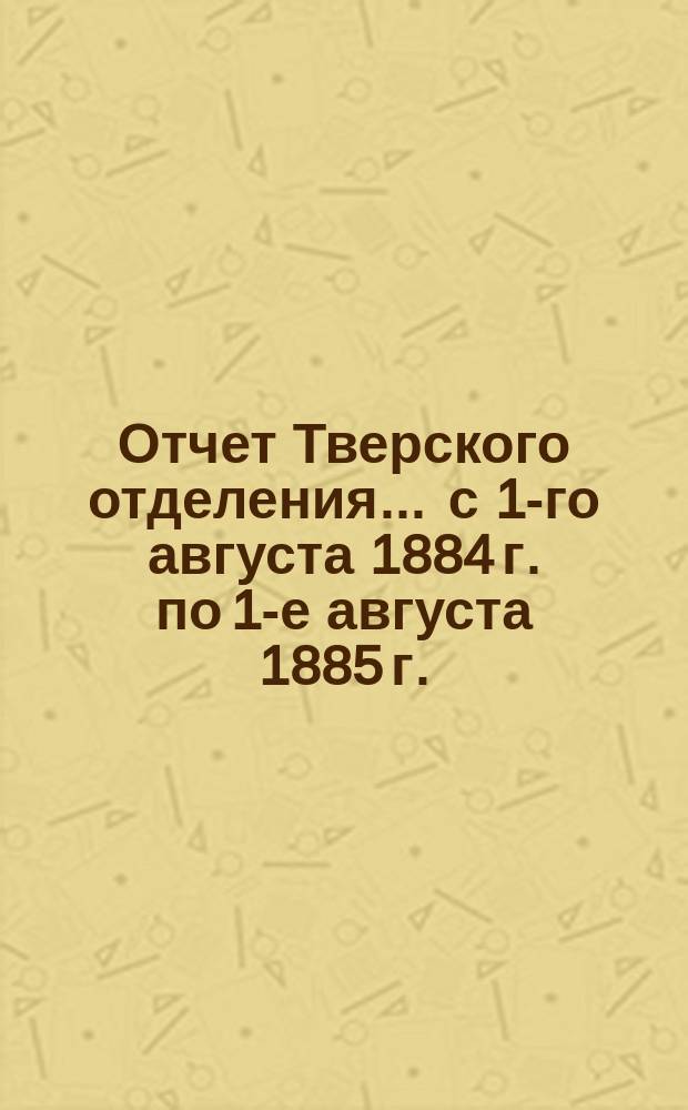 Отчет Тверского отделения... ... с 1-го августа 1884 г. по 1-е августа 1885 г.