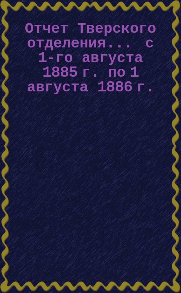 Отчет Тверского отделения... ... с 1-го августа 1885 г. по 1 августа 1886 г.