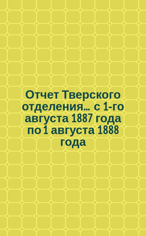 Отчет Тверского отделения... ... с 1-го августа 1887 года по 1 августа 1888 года