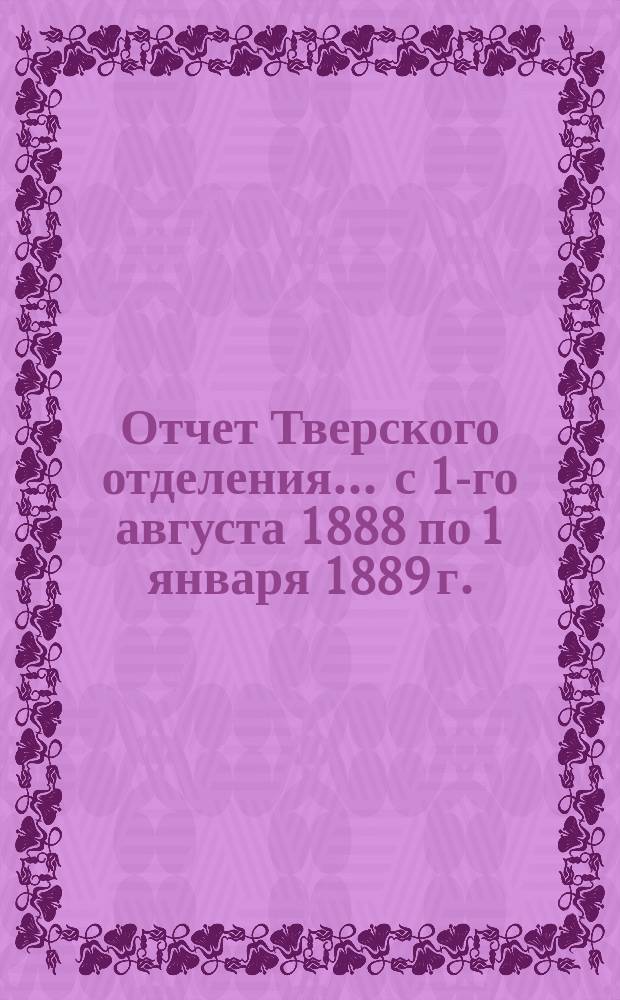 Отчет Тверского отделения... ... с 1-го августа 1888 по 1 января 1889 г.