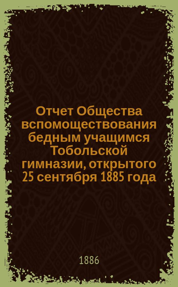 Отчет Общества вспомоществования бедным учащимся Тобольской гимназии, открытого 25 сентября 1885 года. ... за 1-й год его существования