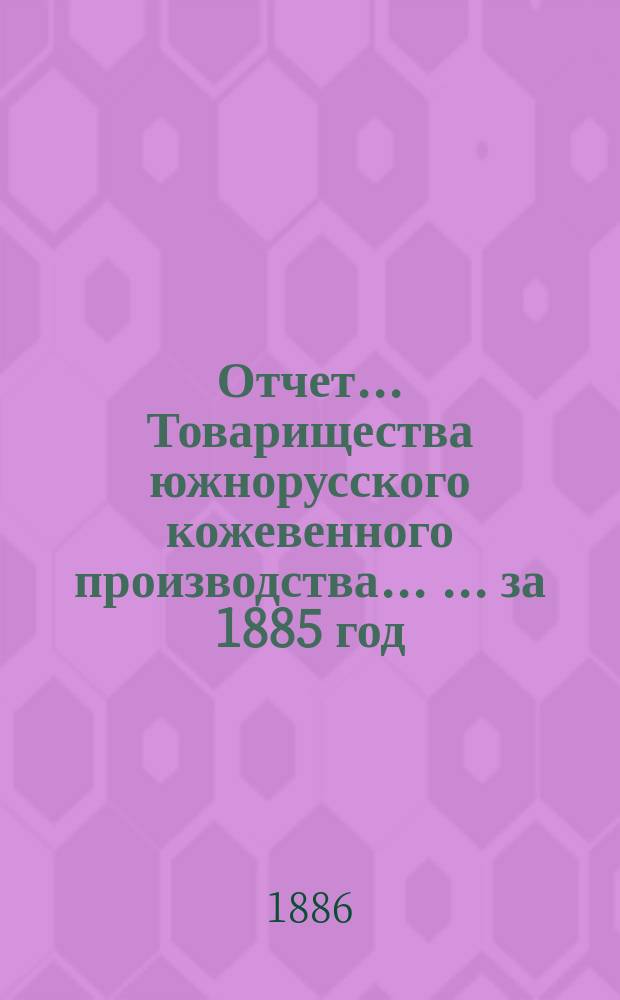 Отчет... Товарищества южнорусского кожевенного производства ... ... за 1885 год