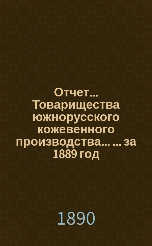 Отчет... Товарищества южнорусского кожевенного производства ... ... за 1889 год