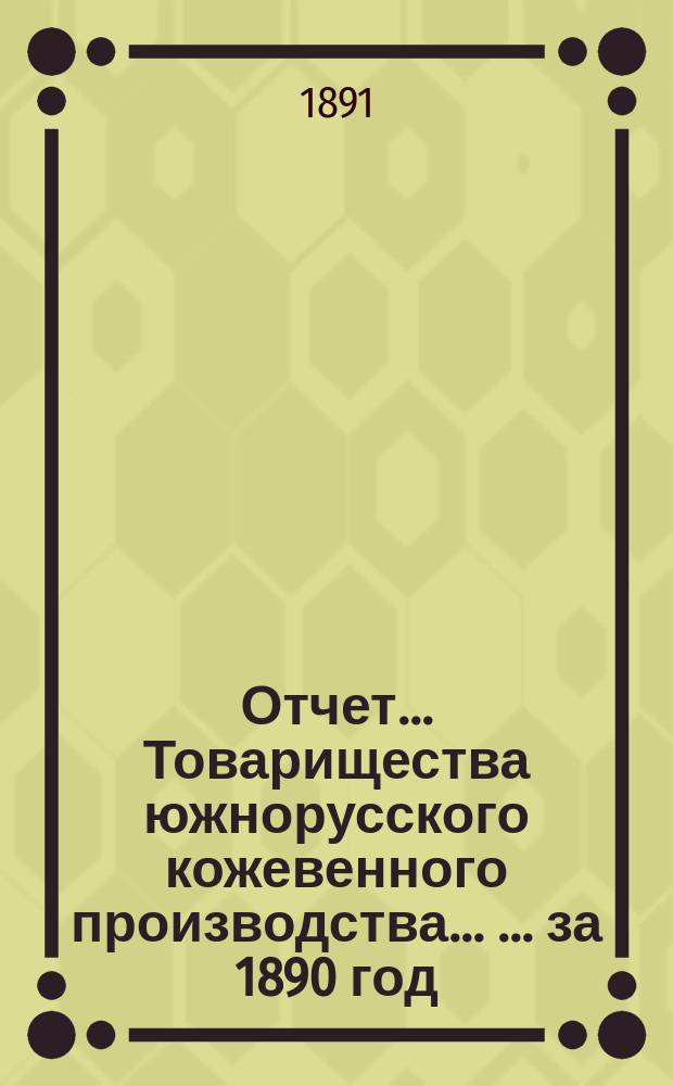 Отчет... Товарищества южнорусского кожевенного производства ... ... за 1890 год