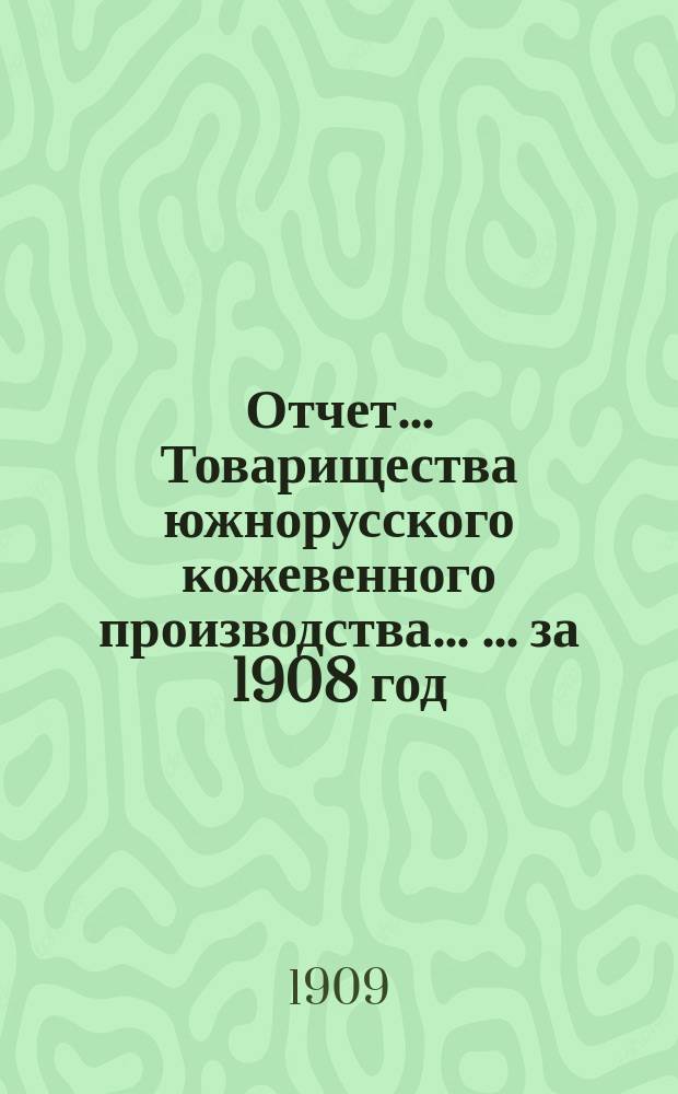 Отчет... Товарищества южнорусского кожевенного производства ... ... за 1908 год