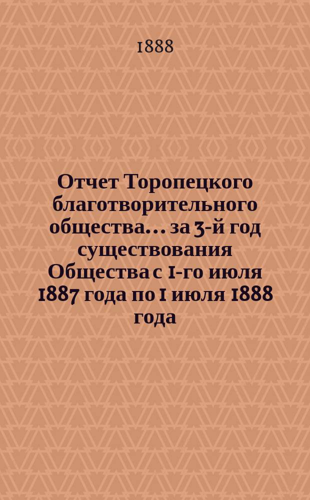 Отчет Торопецкого благотворительного общества... за 3-й год существования Общества с 1-го июля 1887 года по 1 июля 1888 года