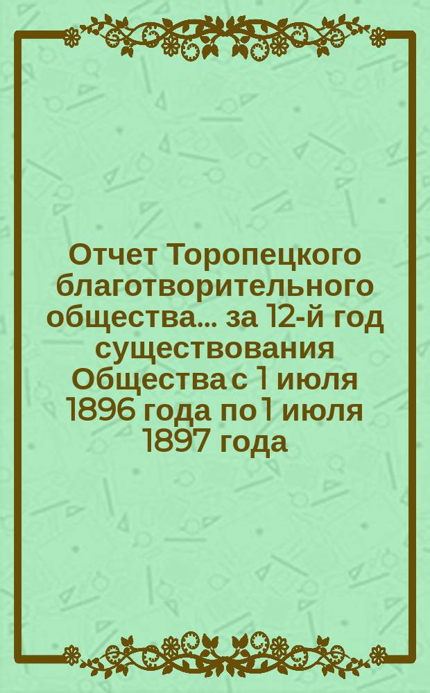 Отчет Торопецкого благотворительного общества... за 12-й год существования Общества с 1 июля 1896 года по 1 июля 1897 года