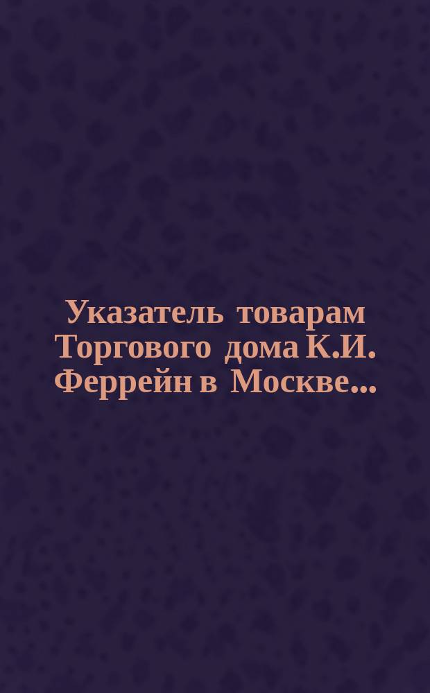 Указатель товарам Торгового дома К.И. Феррейн в Москве ..