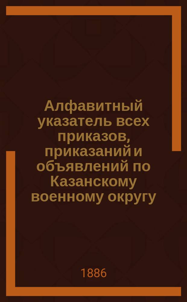 Алфавитный указатель всех приказов, приказаний и объявлений по Казанскому военному округу... ... за 1885 год