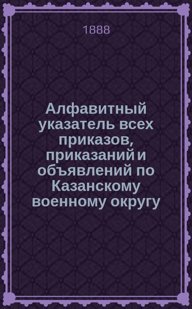 Алфавитный указатель всех приказов, приказаний и объявлений по Казанскому военному округу... ... за 1887 год