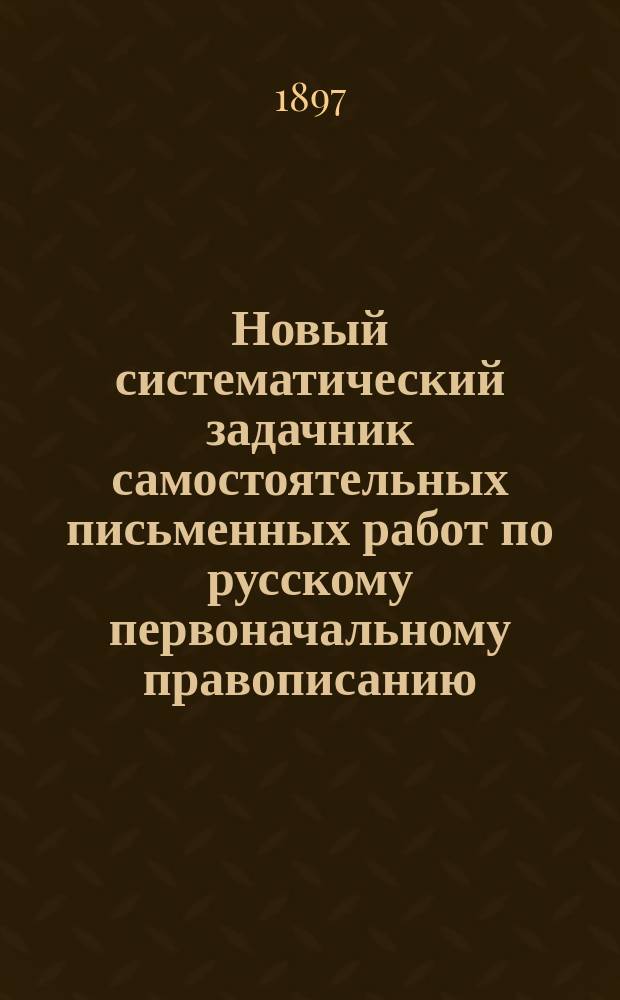 Новый систематический задачник самостоятельных письменных работ по русскому первоначальному правописанию : С прил. повторит. диктовок. Год первый : Учеб. пособие для сел. и гор. нач. уч-щ и для домаш. обучения