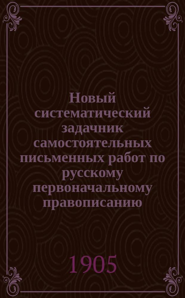 Новый систематический задачник самостоятельных письменных работ по русскому первоначальному правописанию : С прил. повтор. диктовок, в двух книгах : Учеб. пособие для сел. и гор. нач. уч-щ и для домаш. обучения