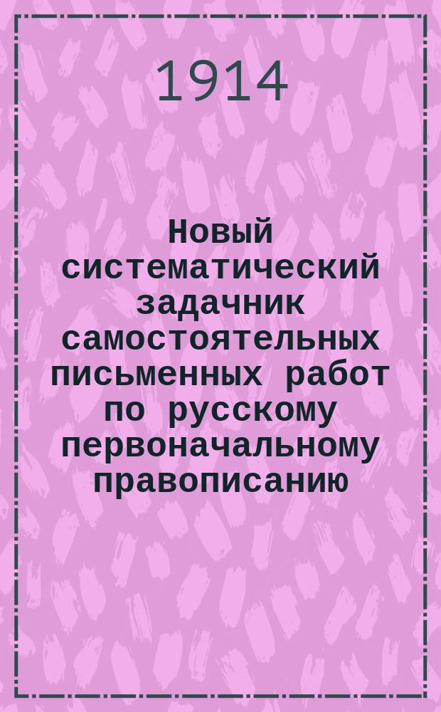 Новый систематический задачник самостоятельных письменных работ по русскому первоначальному правописанию : С прил. повтор. диктовок, в двух книгах : Учеб. пособие для сел. и гор. нач. уч-щ и для домаш. обучения