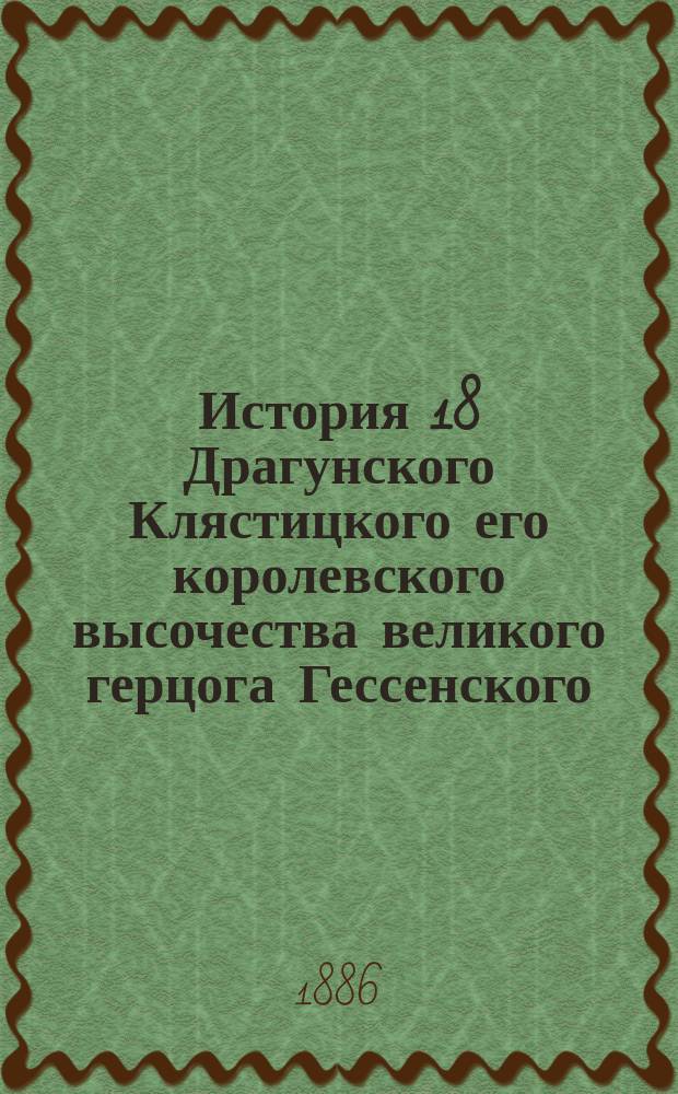 История 18 Драгунского Клястицкого его королевского высочества великого герцога Гессенского (б. Гродненский гусарский, с 1824 по 1882 г. Клястицкий гусарский) полка. 1651/1806-1886