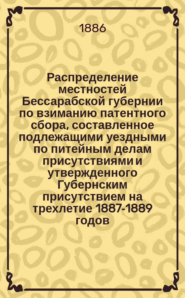 Распределение местностей Бессарабской губернии по взиманию патентного сбора, составленное подлежащими уездными по питейным делам присутствиями и утвержденного Губернским присутствием на трехлетие 1887-1889 годов
