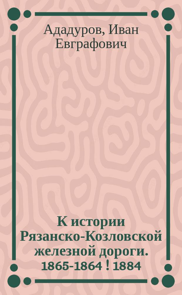 К истории Рязанско-Козловской железной дороги. 1865-1864 [!] [1884]