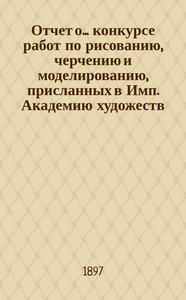 Отчет о ... конкурсе работ по рисованию, черчению и моделированию, присланных в Имп. Академию художеств ... 16-м... в 1897 году