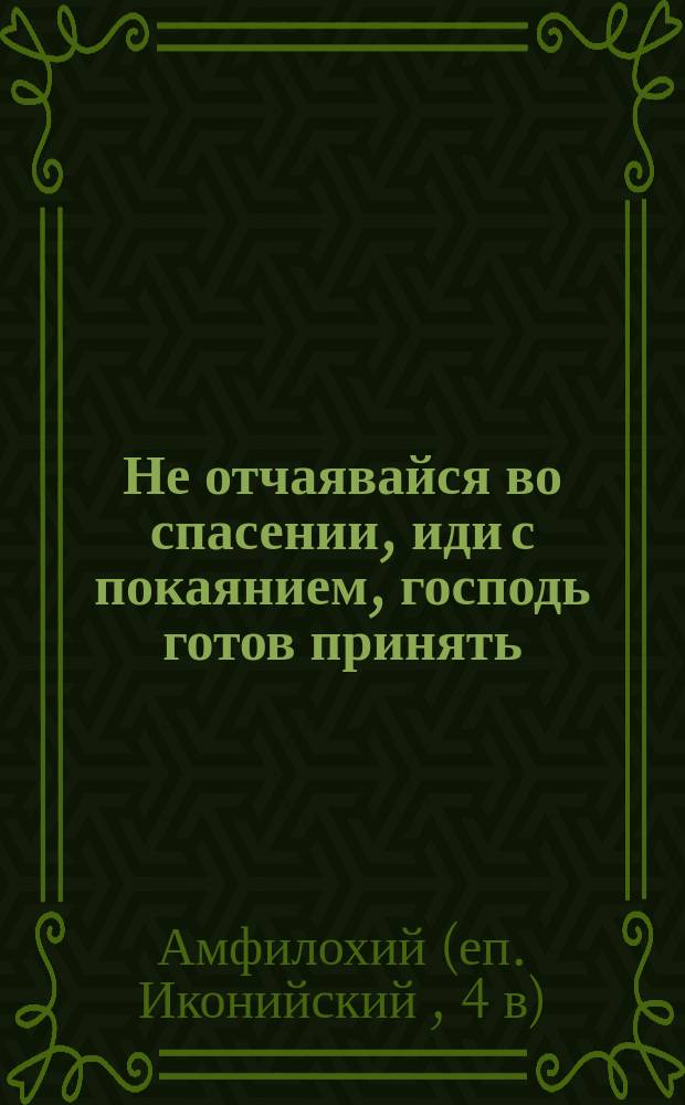 Не отчаявайся во спасении, иди с покаянием, господь готов принять : (Из творений св. Амфилохия, еп. Иконийского)